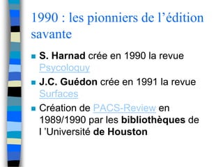 1990 : les pionniers de l’édition 
savante 
 S. Harnad crée en 1990 la revue 
Psycoloquy 
 J.C. Guédon crée en 1991 la revue 
Surfaces 
 Création de PACS-Review en 
1989/1990 par les bibliothèques de 
l ’Université de Houston 
 