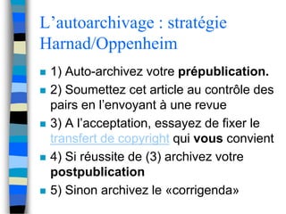 L’autoarchivage : stratégie 
Harnad/Oppenheim 
 1) Auto-archivez votre prépublication. 
 2) Soumettez cet article au contrôle des 
pairs en l’envoyant à une revue 
 3) A l’acceptation, essayez de fixer le 
transfert de copyright qui vous convient 
 4) Si réussite de (3) archivez votre 
postpublication 
 5) Sinon archivez le «corrigenda» 
 