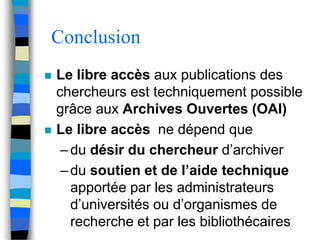 Conclusion 
 Le libre accès aux publications des 
chercheurs est techniquement possible 
grâce aux Archives Ouvertes (OAI) 
 Le libre accès ne dépend que 
– du désir du chercheur d’archiver 
– du soutien et de l’aide technique 
apportée par les administrateurs 
d’universités ou d’organismes de 
recherche et par les bibliothécaires 
