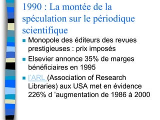 1990 : La montée de la 
spéculation sur le périodique 
scientifique 
 Monopole des éditeurs des revues 
prestigieuses : prix imposés 
 Elsevier annonce 35% de marges 
bénéficiaires en 1995 
 l’ARL (Association of Research 
Libraries) aux USA met en évidence 
226% d ’augmentation de 1986 à 2000 
 