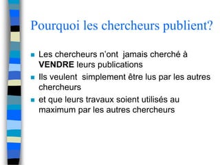 Pourquoi les chercheurs publient? 
 Les chercheurs n’ont jamais cherché à 
VENDRE leurs publications 
 Ils veulent simplement être lus par les autres 
chercheurs 
 et que leurs travaux soient utilisés au 
maximum par les autres chercheurs 
 