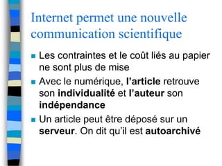 Internet permet une nouvelle 
communication scientifique 
 Les contraintes et le coût liés au papier 
ne sont plus de mise 
 Avec le numérique, l’article retrouve 
son individualité et l’auteur son 
indépendance 
 Un article peut être déposé sur un 
serveur. On dit qu’il est autoarchivé 
 