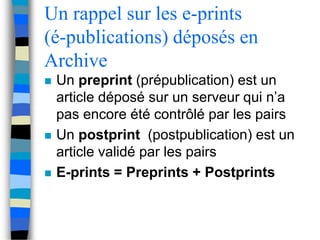 Un rappel sur les e-prints 
(é-publications) déposés en 
Archive 
 Un preprint (prépublication) est un 
article déposé sur un serveur qui n’a 
pas encore été contrôlé par les pairs 
 Un postprint (postpublication) est un 
article validé par les pairs 
 E-prints = Preprints + Postprints 
 