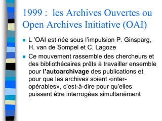 1999 : les Archives Ouvertes ou 
Open Archives Initiative (OAI) 
 L ’OAI est née sous l’impulsion P. Ginsparg, 
H. van de Sompel et C. Lagoze 
 Ce mouvement rassemble des chercheurs et 
des bibliothécaires prêts à travailler ensemble 
pour l’autoarchivage des publications et 
pour que les archives soient «inter-opérables 
», c’est-à-dire pour qu’elles 
puissent être interrogées simultanément 
 