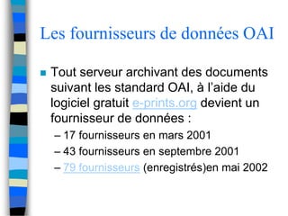 Les fournisseurs de données OAI 
 Tout serveur archivant des documents 
suivant les standard OAI, à l’aide du 
logiciel gratuit e-prints.org devient un 
fournisseur de données : 
– 17 fournisseurs en mars 2001 
– 43 fournisseurs en septembre 2001 
– 79 fournisseurs (enregistrés)en mai 2002 
 