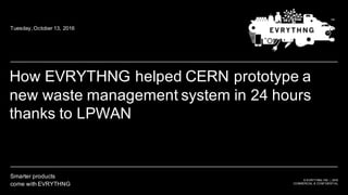 ©  EVRYTHNG  INC.  |  2016
COMMERCIAL  &  CONFIDENTIAL
Smarter  products
come  with  EVRYTHNG
For Customers
title slide
How  EVRYTHNG  helped  CERN  prototype  a  
new  waste  management  system  in  24  hours  
thanks  to  LPWAN
Tuesday,  October  13,  2016
 