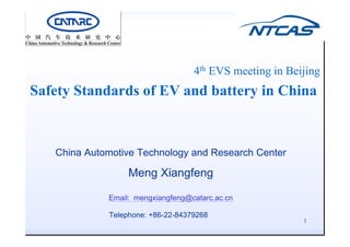 4th EVS i i B iji
4th EVS meeting in Beijing
Safety Standards of EV and battery in China
S e y S d ds o V d b e y C
China Automotive Technology and Research Center
China Automotive Technology and Research Center
Meng Xiangfeng
Email: mengxiangfeng@catarc.ac.cn
Telephone: +86-22-84379268
1
EVS-04-12e
 