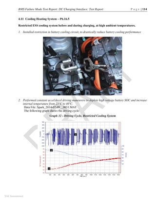 BMS Failure Mode Test Report: DC Charging Interface: Test Report P a g e | 114
SAE International
4.11 Cooling Heating System – P6.16.5
Restricted ESS cooling system before and during charging, at high ambient temperatures.
1. Installed restriction in battery cooling circuit, to drastically reduce battery cooling performance
2. Performed constant accel/decel driving maneuvers to deplete high voltage battery SOC and increase
internal temperature from 25°C to 40°C.
Data File: Spark_2014-07-09__0031.MAT
The following graph shows the driving cycle:
Graph 32 - Driving Cycle, Restricted Cooling System
 