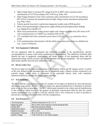 BMS Failure Mode Test Report: DC Charging Interface: Test Procedure P a g e | 24
SAE International
 High Voltage Meter to measure DC voltage from 0V to 600V with a minimum safety
classification of CAT III according to IEC 61010 (e.g. Fluke 189)
 High Voltage Insulation Tester with a minimum safety classification of CAT III according to
IEC 61010, to measure the insulation between high voltage circuits and chassis/earth ground
(e.g. Fluke 1503)
 Vehicle specific Scan tool to read & clear diagnostic trouble codes (OEM specific)
 Short circuit protected high voltage power supply (Diode protected against back feeding)
(e.g. Magna-Power SL600-2.5)
 Short circuit protected low voltage power supply with voltage regulation from 24V down to 0V
with a minimum power of 1200W (e.g. Sorensen XFR 33-85).
 12V switchable load with a minimum current draw of 20A (@12V), (e.g. automotive fan or
pump)
 CAN communication tester/monitor with the ability to generate error frames at a defined rate.
(e.g., Vector CANalyzer)
5.5 Test Equipment Calibration
All test equipment shall be maintained and calibrated according to the manufacturer's specific
recommendations to ensure valid results conducting the measurements. The calibration certificate shall
identify the type of equipment, manufacturer and model number of test equipment along with the
measurement range and the accuracy that can be obtained with the test equipment. The test equipment
shall clearly identify when the next calibration is due.
5.6 Device Under Test
The device under test for these test procedures is the complete vehicle and DC charger system. A subset
of the tests defined in this procedure can also be conducted using a Battery System connected to an
external charge station alone or connected to an equivalent battery tester with simulation
hardware/software to simulate the charge station operation.
5.7 Test Guidelines
The DUT shall be a representative sample of a number of test objects of identical fit, form and function
and similar usage profile. The DUT shall not require any special modifications or alterations in function
prior to use for this test procedure. The DUT shall remain installed in the vehicle and all modifications
to the vehicle to obtain access for the purpose of parameter measurement shall not alter the overall
system configuration (e.g. access to CAN bus shall be with a wire connection as short as possible to
prevent the a electrical alteration of the CAN bus configuration).
5.8 Test Parameters
Test temperature Ambient temperature of 25 ± 10 °C
Beginning SOC 45% to 50% of the maximum normal operating SOC
Ending SOC [See test procedure details]
Observation period 1 hour at ambient temperature
Relative Humidity 50% ± 25%
Atmospheric Pressure 28 to 32 inches of mercury
System Voltage 12.8V ±0.5V for a 12V vehicle system
 