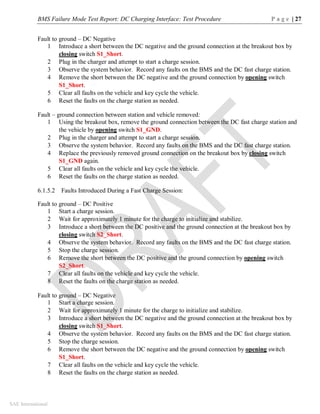 BMS Failure Mode Test Report: DC Charging Interface: Test Procedure P a g e | 27
SAE International
Fault to ground – DC Negative
1 Introduce a short between the DC negative and the ground connection at the breakout box by
closing switch S1_Short.
2 Plug in the charger and attempt to start a charge session.
3 Observe the system behavior. Record any faults on the BMS and the DC fast charge station.
4 Remove the short between the DC negative and the ground connection by opening switch
S1_Short.
5 Clear all faults on the vehicle and key cycle the vehicle.
6 Reset the faults on the charge station as needed.
Fault – ground connection between station and vehicle removed:
1 Using the breakout box, remove the ground connection between the DC fast charge station and
the vehicle by opening switch S1_GND.
2 Plug in the charger and attempt to start a charge session.
3 Observe the system behavior. Record any faults on the BMS and the DC fast charge station.
4 Replace the previously removed ground connection on the breakout box by closing switch
S1_GND again.
5 Clear all faults on the vehicle and key cycle the vehicle.
6 Reset the faults on the charge station as needed.
6.1.5.2 Faults Introduced During a Fast Charge Session:
Fault to ground – DC Positive
1 Start a charge session.
2 Wait for approximately 1 minute for the charge to initialize and stabilize.
3 Introduce a short between the DC positive and the ground connection at the breakout box by
closing switch S2_Short.
4 Observe the system behavior. Record any faults on the BMS and the DC fast charge station.
5 Stop the charge session.
6 Remove the short between the DC positive and the ground connection by opening switch
S2_Short.
7 Clear all faults on the vehicle and key cycle the vehicle.
8 Reset the faults on the charge station as needed.
Fault to ground – DC Negative
1 Start a charge session.
2 Wait for approximately 1 minute for the charge to initialize and stabilize.
3 Introduce a short between the DC negative and the ground connection at the breakout box by
closing switch S1_Short.
4 Observe the system behavior. Record any faults on the BMS and the DC fast charge station.
5 Stop the charge session.
6 Remove the short between the DC negative and the ground connection by opening switch
S1_Short.
7 Clear all faults on the vehicle and key cycle the vehicle.
8 Reset the faults on the charge station as needed.
 