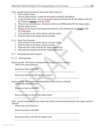 BMS Failure Mode Test Report: DC Charging Interface: Test Procedure P a g e | 28
SAE International
Fault – ground connection between station and vehicle removed:
1 Start a charge session.
2 Wait for approximately 1 minute for the charge to initialize and stabilize.
3 Using the breakout box, remove the ground connection between the DC fast charge station and
the vehicle by opening switch S1_GND.
4 Observe the system behavior. Record any faults on the BMS and the DC fast charge station.
5 Stop the charge session.
6 Replace the previously removed ground connection on the breakout box by closing switch
S1_GND again.
7 Clear all faults on the vehicle and key cycle the vehicle.
8 Reset the faults on the charge station as needed.
6.1.6 End of Test Procedure
1 Clear all faults on the vehicle and key cycle the vehicle.
2 Reset the faults on the charge station as needed.
3 Disconnect the vehicle from the DC charge breakout box.
4 Disconnect the charger from the DC charge breakout box.
6.1.7 Documentation and Evaluation
6.1.7.1 Documentation
Fault to ground – DC Positive introduced before charge session is initiated:
Observe the system behavior
Record any faults on the BMS
__________________________________________________________________
Record any faults on the DC fast charge station
__________________________________________________________________
Fault to ground – DC Negative introduced before charge session is initiated:
Observe the system behavior.
Record any faults on the BMS
__________________________________________________________________
Record any faults on the DC fast charge station
__________________________________________________________________
Fault – ground connection between station and vehicle removed introduced before fast charge session is
initiated:
Observe the system behavior.
Record any faults on the BMS
__________________________________________________________________
Record any faults on the DC fast charge station
__________________________________________________________________
 