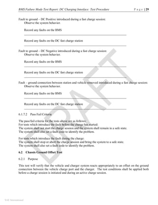 BMS Failure Mode Test Report: DC Charging Interface: Test Procedure P a g e | 29
SAE International
Fault to ground – DC Positive introduced during a fast charge session:
Observe the system behavior.
Record any faults on the BMS
__________________________________________________________________
Record any faults on the DC fast charge station
__________________________________________________________________
Fault to ground – DC Negative introduced during a fast charge session:
Observe the system behavior.
Record any faults on the BMS
__________________________________________________________________
Record any faults on the DC fast charge station
__________________________________________________________________
Fault – ground connection between station and vehicle removed introduced during a fast charge session:
Observe the system behavior.
Record any faults on the BMS
__________________________________________________________________
Record any faults on the DC fast charge station
__________________________________________________________________
6.1.7.2 Pass Fail Criteria
The pass/fail criteria for the tests above are as follows:
For tests which introduce the fault before the charge has started:
The system shall not start the charge session and the system shall remain in a safe state.
The system shall also set a fault code to identify the problem.
For tests which introduce the fault during the charge:
The system shall stop or abort the charge session and bring the system to a safe state.
The system shall also set a fault code to identify the problem.
6.2 Chassis Ground Offset Test
6.2.1 Purpose
This test will verify that the vehicle and charger system reacts appropriately to an offset on the ground
connection between the vehicle charge port and the charger. The test conditions shall be applied both
before a charge session is initiated and during an active charge session.
 