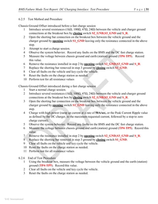 BMS Failure Mode Test Report: DC Charging Interface: Test Procedure P a g e | 31
SAE International
6.2.5 Test Method and Procedure
Chassis Ground Offset introduced before a fast charge session
1 Introduce several resistances (1kΩ, 100Ω, 47Ω, 24Ω) between the vehicle and charger ground
connections at the breakout box by closing switch S2_GND,S3_GND and S_R.
2 Open the shorting bar connection on the breakout box between the vehicle ground and the
charger ground by opening switch S1_GND leaving only the resistance connected in the above
step.
3 Attempt to start a charge session.
4 Observe the system behavior. Record any faults on the BMS and the DC fast charge station.
5 Measure the voltage between chassis ground and earth (station) ground (TP4-TP5). Record
this value.
6 Remove the resistance installed in step 2 by opening switch S2_GND,S3_GND and S_R.
7 Replace the shorting bar removed in step 3 ground by closing switch S1_GND.
8 Clear all faults on the vehicle and key cycle the vehicle.
9 Reset the faults on the charge station as needed.
10 Perform test for all resistance values
Chassis Ground Offset introduced during a fast charge session
1 Start a normal charge session.
2 Introduce several resistances (1kΩ, 100Ω, 47Ω, 24Ω) between the vehicle and charger ground
connections at the breakout box by closing switch S2_GND,S3_GND and S_R.
3 Open the shorting bar connection on the breakout box between the vehicle ground and the
charger ground by opening switch S1_GND leaving only the resistance connected in the above
step.
4 Charge with high power (ramp up current at a rate of 50A/sec, or the Peak Current Ripple value
as defined by the DC charger, to the maximum requested current, followed by a step to zero
charge current).
5 Observe the system behavior. Record any faults on the BMS and the DC fast charge station.
6 Measure the voltage between chassis ground and earth (station) ground (TP4-TP5). Record this
value.
7 Remove the resistance installed in step 2 by opening switch S2_GND,S3_GND and S_R.
8 Replace the shorting bar removed in step 3 ground by closing switch S1_GND.
9 Clear all faults on the vehicle and key cycle the vehicle.
10 Reset the faults on the charge station as needed.
11 Perform test for all resistance values
6.2.6 End of Test Procedure
1 Using the breakout box, measure the voltage between the vehicle ground and the earth (station)
ground (TP4-TP5). Record this value.
2 Clear all faults on the vehicle and key cycle the vehicle.
3 Reset the faults on the charge station as needed.
 
