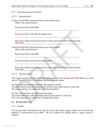 BMS Failure Mode Test Report: DC Charging Interface: Test Procedure P a g e | 32
SAE International
6.2.7 Documentation and Evaluation
6.2.7.1 Documentation
Chassis Ground Offset introduced before a fast charge session
Observe the system behavior.
Record any faults on the BMS
__________________________________________________________________
Record any faults on the DC fast charge station
__________________________________________________________________
Record the voltage measurement between chassis ground and earth (station) ground,
(TP4-TP5) _________________________________________________________
Chassis Ground Offset introduced during a fast charge session
Observe the system behavior.
Record any faults on the BMS
__________________________________________________________________
Record any faults on the DC fast charge station
__________________________________________________________________
Record the voltage measurement between chassis ground and earth (station) ground,
(TP4-TP5) _________________________________________________________
6.2.7.2 Pass Fail Criteria
The voltage measured between the vehicle ground and the earth ground (TP4-TP5) shall be no more
than 0.7V per J1772-2012-10 for proper function of the pilot signal.
For tests which introduce the fault before the charge has started:
The system shall not start the charge session and the system shall remain in a safe state.
The system shall also set a fault code to identify the problem.
For tests which introduce the fault during the charge:
The system shall stop or abort the charge and bring the system to a safe state.
The system shall also set a fault code to identify the problem.
6.3 DC Bus Short Test
6.3.1 Purpose
This test procedure will determine if a DC bus short in the vehicle charge coupler can be detected and
handled or communicated by the BMS. The test conditions are applied before a charge session is
initiated.
 