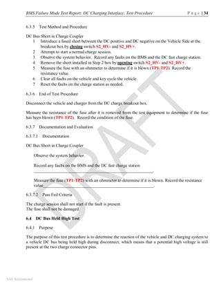 BMS Failure Mode Test Report: DC Charging Interface: Test Procedure P a g e | 34
SAE International
6.3.5 Test Method and Procedure
DC Bus Short in Charge Coupler
1 Introduce a fused short between the DC positive and DC negative on the Vehicle Side at the
breakout box by closing switch S2_HV- and S2_HV+.
2 Attempt to start a normal charge session.
3 Observe the system behavior. Record any faults on the BMS and the DC fast charge station.
4 Remove the short installed in Step 2 box by opening switch S2_HV- and S2_HV+.
5 Measure the fuse with an ohmmeter to determine if it is blown (TP1-TP2). Record the
resistance value.
6 Clear all faults on the vehicle and key cycle the vehicle.
7 Reset the faults on the charge station as needed.
6.3.6 End of Test Procedure
Disconnect the vehicle and charger from the DC charge breakout box.
Measure the resistance of the fuse after it is removed from the test equipment to determine if the fuse
has been blown (TP1-TP2). Record the condition of the fuse.
6.3.7 Documentation and Evaluation
6.3.7.1 Documentation
DC Bus Short in Charge Coupler
Observe the system behavior.
Record any faults on the BMS and the DC fast charge station
_______________________________________________________.
Measure the fuse (TP1-TP2) with an ohmmeter to determine if it is blown. Record the resistance
value___________________________________________________.
6.3.7.2 Pass Fail Criteria
The charge session shall not start if the fault is present.
The fuse shall not be damaged.
6.4 DC Bus Held High Test
6.4.1 Purpose
The purpose of this test procedure is to determine the reaction of the vehicle and DC charging system to
a vehicle DC bus being held high during disconnect, which means that a potential high voltage is still
present at the two charge connector pins.
 