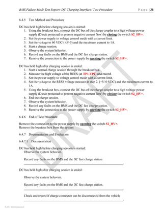 BMS Failure Mode Test Report: DC Charging Interface: Test Procedure P a g e | 36
SAE International
6.4.5 Test Method and Procedure
DC bus held high before charging session is started:
1. Using the breakout box, connect the DC bus of the charge coupler to a high voltage power
supply (Diode protected to prevent negative current flow) by closing the switch S2_HV+.
2. Set the power supply to voltage control mode with a current limit.
3. Set the voltage to 60 VDC (+5/-0) and the maximum current to 1A.
4. Start a charge session.
5. Observe the system behavior.
6. Record any faults on the BMS and the DC fast charge station.
7. Remove the connection to the power supply by opening the switch S2_HV+.
DC bus held high after charging session is ended:
1. Start a normal charge session through the breakout box.
2. Measure the high voltage of the REES (at TP1-TP2) and record.
3. Set the power supply to voltage control mode with a current limit.
4. Set the voltage to the RESS voltage measure in step 2. (+5/-0 VDC) and the maximum current to
1A.
5. Using the breakout box, connect the DC bus of the charge coupler to a high voltage power
supply (Diode protected to prevent negative current flow) by closing the switch S2_HV+.
6. End the charge session.
7. Observe the system behavior.
8. Record any faults on the BMS and the DC fast charge station.
9. Remove the connection to the power supply by opening the switch S2_HV+.
6.4.6 End of Test Procedure
Remove the connection to the power supply by opening the switch S2_HV+.
Remove the breakout box from the system
6.4.7 Documentation and Evaluation
6.4.7.1 Documentation
DC bus held high before charging session is started:
Observe the system behavior.
Record any faults on the BMS and the DC fast charge station
______________________________________________________________.
DC bus held high after charging session is ended:
Observe the system behavior.
Record any faults on the BMS and the DC fast charge station.
______________________________________________________________.
Check and record if charge connector can be disconnected from the vehicle
______________________________________________________________.
 