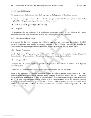 BMS Failure Mode Test Report: DC Charging Interface: Test Procedure P a g e | 37
SAE International
6.4.7.2 Pass Fail Criteria
The charge session shall not start if the fault is present at the beginning of the charge session.
The vehicle and charger system shall not allow the charge connector to be removed from the vehicle
coupler if the voltage is held high at the end of a charge session.
6.5 System Overvoltage Test (12V Board Net)
6.5.1 Purpose
The purpose of this test procedure is to simulate an overvoltage on the 12V net during a DC charge
session to determine the reaction of the vehicle and charger system to this condition.
6.5.2 Rationale and Description
It is possible for the 12V system on the vehicle to experience an overvoltage due to faulty DC/DC
converter or external jump starting or external charging of the 12V battery during a DC fast charge.
This test shall introduce this condition to determine how the vehicle and charger system reacts.
6.5.3 Sample Preparation
Install a high power DC power supply in place of the 12V lead acid battery in the vehicle (Figure 7).
Ensure that the 12V power to the vehicle is never interrupted during the installation.
6.5.4 Equipment Setup
Configure the DC power supply to provide 12V power to the vehicle to enable a 12V System
Overvoltage Test.
Connect the DC charger to the vehicle charge port (without break out box installed).
Refer to the schematic of the test procedure, below. In vehicle systems where there is a DCDC
connected to the 12V battery and is activated during charging, it has to be ensured that this DCDC does
not interfere with the reduction of the 12V system voltage. It is therefore necessary to either disconnect
the DCDC 12V output from the vehicle system (if it is determined that it will not interfere with the
charging operation) or alternatively it is possible to install a 150Ohm (100W) resistor at the output of the
DCDC inline to the 12V board net. This resistor will limit the current the DCDC can provide to the 12V
board net and allow the test to be conducted.
 