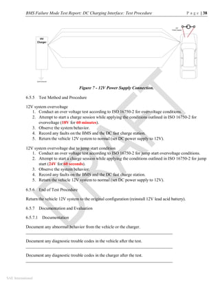 BMS Failure Mode Test Report: DC Charging Interface: Test Procedure P a g e | 38
SAE International
Figure 7 - 12V Power Supply Connection.
6.5.5 Test Method and Procedure
12V system overvoltage
1. Conduct an over voltage test according to ISO 16750-2 for overvoltage conditions.
2. Attempt to start a charge session while applying the conditions outlined in ISO 16750-2 for
overvoltage (18V for 60 minutes).
3. Observe the system behavior.
4. Record any faults on the BMS and the DC fast charge station.
5. Return the vehicle 12V system to normal (set DC power supply to 12V).
12V system overvoltage due to jump start condition
1. Conduct an over voltage test according to ISO 16750-2 for jump start overvoltage conditions.
2. Attempt to start a charge session while applying the conditions outlined in ISO 16750-2 for jump
start (24V for 60 seconds).
3. Observe the system behavior.
4. Record any faults on the BMS and the DC fast charge station.
5. Return the vehicle 12V system to normal (set DC power supply to 12V).
6.5.6 End of Test Procedure
Return the vehicle 12V system to the original configuration (reinstall 12V lead acid battery).
6.5.7 Documentation and Evaluation
6.5.7.1 Documentation
Document any abnormal behavior from the vehicle or the charger.
____________________________________________________________________
Document any diagnostic trouble codes in the vehicle after the test.
____________________________________________________________________
Document any diagnostic trouble codes in the charger after the test.
____________________________________________________________________
HV
Charger
Earth Ground
12V
Power Supply
 