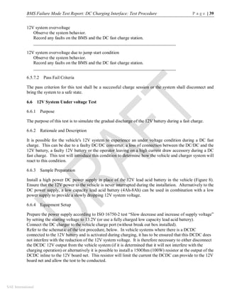 BMS Failure Mode Test Report: DC Charging Interface: Test Procedure P a g e | 39
SAE International
12V system overvoltage
Observe the system behavior.
Record any faults on the BMS and the DC fast charge station.
________________________________________________________________
12V system overvoltage due to jump start condition
Observe the system behavior.
Record any faults on the BMS and the DC fast charge station.
________________________________________________________________
6.5.7.2 Pass Fail Criteria
The pass criterion for this test shall be a successful charge session or the system shall disconnect and
bring the system to a safe state.
6.6 12V System Under voltage Test
6.6.1 Purpose
The purpose of this test is to simulate the gradual discharge of the 12V battery during a fast charge.
6.6.2 Rationale and Description
It is possible for the vehicle's 12V system to experience an under voltage condition during a DC fast
charge. This can be due to a faulty DC/DC converter, a loss of connection between the DC/DC and the
12V battery, a faulty 12V battery or the operator leaving on a high current draw accessory during a DC
fast charge. This test will introduce this condition to determine how the vehicle and charger system will
react to this condition.
6.6.3 Sample Preparation
Install a high power DC power supply in place of the 12V lead acid battery in the vehicle (Figure 8).
Ensure that the 12V power to the vehicle is never interrupted during the installation. Alternatively to the
DC power supply, a low capacity lead acid battery (4Ah-8Ah) can be used in combination with a low
power supply to provide a slowly dropping 12V system voltage.
6.6.4 Equipment Setup
Prepare the power supply according to ISO 16750-2 test “Slow decrease and increase of supply voltage”
by setting the starting voltage to 13.2V (or use a fully charged low capacity lead acid battery).
Connect the DC charger to the vehicle charge port (without break out box installed).
Refer to the schematic of the test procedure, below. In vehicle systems where there is a DCDC
connected to the 12V battery and is activated during charging, it has to be ensured that this DCDC does
not interfere with the reduction of the 12V system voltage. It is therefore necessary to either disconnect
the DCDC 12V output from the vehicle system (if it is determined that it will not interfere with the
charging operation) or alternatively it is possible to install a 150Ohm (100W) resistor at the output of the
DCDC inline to the 12V board net. This resistor will limit the current the DCDC can provide to the 12V
board net and allow the test to be conducted.
 