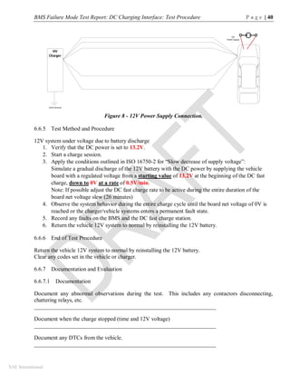 BMS Failure Mode Test Report: DC Charging Interface: Test Procedure P a g e | 40
SAE International
Figure 8 - 12V Power Supply Connection.
6.6.5 Test Method and Procedure
12V system under voltage due to battery discharge
1. Verify that the DC power is set to 13.2V.
2. Start a charge session.
3. Apply the conditions outlined in ISO 16750-2 for “Slow decrease of supply voltage”:
Simulate a gradual discharge of the 12V battery with the DC power by supplying the vehicle
board with a regulated voltage from a starting value of 13.2V at the beginning of the DC fast
charge, down to 0V at a rate of 0.5V/min.
Note: If possible adjust the DC fast charge rate to be active during the entire duration of the
board net voltage slew (26 minutes)
4. Observe the system behavior during the entire charge cycle until the board net voltage of 0V is
reached or the charger/vehicle systems enters a permanent fault state.
5. Record any faults on the BMS and the DC fast charge station.
6. Return the vehicle 12V system to normal by reinstalling the 12V battery.
6.6.6 End of Test Procedure
Return the vehicle 12V system to normal by reinstalling the 12V battery.
Clear any codes set in the vehicle or charger.
6.6.7 Documentation and Evaluation
6.6.7.1 Documentation
Document any abnormal observations during the test. This includes any contactors disconnecting,
chattering relays, etc.
________________________________________________________________
Document when the charge stopped (time and 12V voltage)
________________________________________________________________
Document any DTCs from the vehicle.
________________________________________________________________
HV
Charger
Earth Ground
12V
Power Supply
 