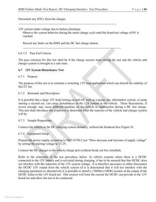 BMS Failure Mode Test Report: DC Charging Interface: Test Procedure P a g e | 41
SAE International
Document any DTCs from the charger.
________________________________________________________________
12V system under voltage due to battery discharge
Observe the system behavior during the entire charge cycle until the board net voltage of 0V is
reached.
Record any faults on the BMS and the DC fast charge station.
________________________________________________________________
6.6.7.2 Pass Fail Criteria
The pass criterion for this test shall be if the charge session stops during the test and the vehicle and
charger system is brought to a safe state.
6.7 12V System Disturbance Test
6.7.1 Purpose
The purpose of this test is to simulate a switching 12V load application which can disturb the stability of
the12V net.
6.7.2 Rationale and Description
It is possible that a large 12V load turning on and off, such as a pump, fan, aftermarket system, or jump
starting a second car, can cause disturbances in the 12V system in the vehicle. These fluctuations, if
severe enough, may cause different modules on the vehicle to malfunction during a DC fast charge.
This test shall introduce this condition to determine what the reaction of the vehicle and charger system
will be.
6.7.3 Sample Preparation
Connect the vehicle to the DC charging system normally, without the breakout box (Figure 9).
6.7.4 Equipment Setup
Prepare the power supply according to ISO 16750-2 test “Slow decrease and increase of supply voltage”
by setting the starting voltage to 13.2V.
Connect the DC charger to the vehicle charge port (without break out box installed).
Refer to the schematic of the test procedure, below. In vehicle systems where there is a DCDC
connected to the 12V battery and is activated during charging, it has to be ensured that this DCDC does
not interfere with the reduction of the 12V system voltage. It is therefore necessary to either disconnect
the DCDC 12V output from the vehicle system (if it is determined that it will not interfere with the
charging operation) or alternatively it is possible to install a 150Ohm (100W) resistor at the output of the
DCDC inline to the 12V board net. This resistor will limit the current the DCDC can provide to the 12V
board net and allow the test to be conducted.
 
