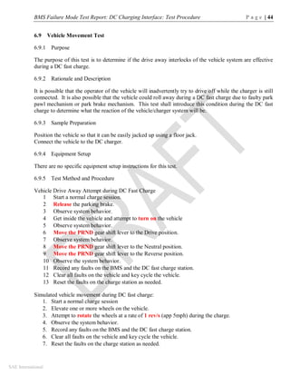 BMS Failure Mode Test Report: DC Charging Interface: Test Procedure P a g e | 44
SAE International
6.9 Vehicle Movement Test
6.9.1 Purpose
The purpose of this test is to determine if the drive away interlocks of the vehicle system are effective
during a DC fast charge.
6.9.2 Rationale and Description
It is possible that the operator of the vehicle will inadvertently try to drive off while the charger is still
connected. It is also possible that the vehicle could roll away during a DC fast charge due to faulty park
pawl mechanism or park brake mechanism. This test shall introduce this condition during the DC fast
charge to determine what the reaction of the vehicle/charger system will be.
6.9.3 Sample Preparation
Position the vehicle so that it can be easily jacked up using a floor jack.
Connect the vehicle to the DC charger.
6.9.4 Equipment Setup
There are no specific equipment setup instructions for this test.
6.9.5 Test Method and Procedure
Vehicle Drive Away Attempt during DC Fast Charge
1 Start a normal charge session.
2 Release the parking brake.
3 Observe system behavior.
4 Get inside the vehicle and attempt to turn on the vehicle
5 Observe system behavior.
6 Move the PRND gear shift lever to the Drive position.
7 Observe system behavior.
8 Move the PRND gear shift lever to the Neutral position.
9 Move the PRND gear shift lever to the Reverse position.
10 Observe the system behavior.
11 Record any faults on the BMS and the DC fast charge station.
12 Clear all faults on the vehicle and key cycle the vehicle.
13 Reset the faults on the charge station as needed.
Simulated vehicle movement during DC fast charge:
1. Start a normal charge session
2. Elevate one or more wheels on the vehicle.
3. Attempt to rotate the wheels at a rate of 1 rev/s (app 5mph) during the charge.
4. Observe the system behavior.
5. Record any faults on the BMS and the DC fast charge station.
6. Clear all faults on the vehicle and key cycle the vehicle.
7. Reset the faults on the charge station as needed.
 