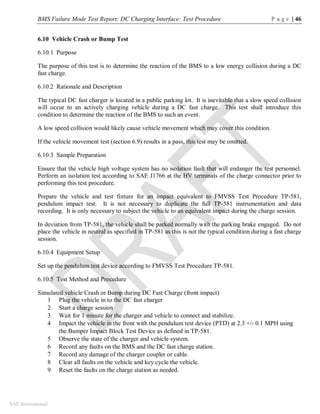 BMS Failure Mode Test Report: DC Charging Interface: Test Procedure P a g e | 46
SAE International
6.10 Vehicle Crash or Bump Test
6.10.1 Purpose
The purpose of this test is to determine the reaction of the BMS to a low energy collision during a DC
fast charge.
6.10.2 Rationale and Description
The typical DC fast charger is located in a public parking lot. It is inevitable that a slow speed collision
will occur to an actively charging vehicle during a DC fast charge. This test shall introduce this
condition to determine the reaction of the BMS to such an event.
A low speed collision would likely cause vehicle movement which may cover this condition.
If the vehicle movement test (section 6.9) results in a pass, this test may be omitted.
6.10.3 Sample Preparation
Ensure that the vehicle high voltage system has no isolation fault that will endanger the test personnel.
Perform an isolation test according to SAE J1766 at the HV terminals of the charge connector prior to
performing this test procedure.
Prepare the vehicle and test fixture for an impact equivalent to FMVSS Test Procedure TP-581,
pendulum impact test. It is not necessary to duplicate the full TP-581 instrumentation and data
recording. It is only necessary to subject the vehicle to an equivalent impact during the charge session.
In deviation from TP-581, the vehicle shall be parked normally with the parking brake engaged. Do not
place the vehicle in neutral as specified in TP-581 as this is not the typical condition during a fast charge
session.
6.10.4 Equipment Setup
Set up the pendulum test device according to FMVSS Test Procedure TP-581.
6.10.5 Test Method and Procedure
Simulated vehicle Crash or Bump during DC Fast Charge (front impact)
1 Plug the vehicle in to the DC fast charger
2 Start a charge session
3 Wait for 1 minute for the charger and vehicle to connect and stabilize.
4 Impact the vehicle in the front with the pendulum test device (PTD) at 2.3 +/- 0.1 MPH using
the Bumper Impact Block Test Device as defined in TP-581.
5 Observe the state of the charger and vehicle system.
6 Record any faults on the BMS and the DC fast charge station.
7 Record any damage of the charger coupler or cable.
8 Clear all faults on the vehicle and key cycle the vehicle.
9 Reset the faults on the charge station as needed.
 