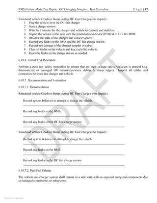 BMS Failure Mode Test Report: DC Charging Interface: Test Procedure P a g e | 47
SAE International
Simulated vehicle Crash or Bump during DC Fast Charge (rear impact)
1 Plug the vehicle in to the DC fast charger
2 Start a charge session
3 Wait for 1 minute for the charger and vehicle to connect and stabilize.
4 Impact the vehicle in the rear with the pendulum test device (PTD) at 2.3 +/- 0.1 MPH.
5 Observe the state of the charger and vehicle system.
6 Record any faults on the BMS and the DC fast charge station.
7 Record any damage of the charger coupler or cable.
8 Clear all faults on the vehicle and key cycle the vehicle.
9 Reset the faults on the charge station as needed.
6.10.6 End of Test Procedure
Perform a post test safety inspection to ensure that no high voltage safety violation is present (e.g.
disconnected or damaged HV connectors/wires, debris or sharp edges). Inspect all cables and
connectors between fast charger and vehicle.
6.10.7 Documentation and Evaluation
6.10.7.1 Documentation
Simulated vehicle Crash or Bump during DC Fast Charge (front impact)
Record system behavior to attempt to charge the vehicle.
__________________________________________________________________
Record any faults on the BMS
__________________________________________________________________
Record any faults on the DC fast charge station
__________________________________________________________________
Simulated vehicle Crash or Bump during DC Fast Charge (rear impact)
Record system behavior to attempt to charge the vehicle.
__________________________________________________________________
Record any faults on the BMS
__________________________________________________________________
Record any faults on the DC fast charge station
__________________________________________________________________
6.10.7.2 Pass Fail Criteria
The vehicle and charger system shall remain in a safe state with no exposed energized components due
to damaged components or subsystems.
 