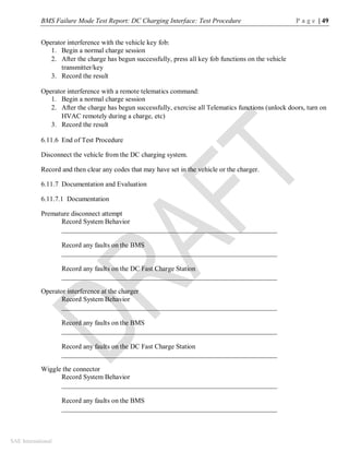 BMS Failure Mode Test Report: DC Charging Interface: Test Procedure P a g e | 49
SAE International
Operator interference with the vehicle key fob:
1. Begin a normal charge session
2. After the charge has begun successfully, press all key fob functions on the vehicle
transmitter/key
3. Record the result
Operator interference with a remote telematics command:
1. Begin a normal charge session
2. After the charge has begun successfully, exercise all Telematics functions (unlock doors, turn on
HVAC remotely during a charge, etc)
3. Record the result
6.11.6 End of Test Procedure
Disconnect the vehicle from the DC charging system.
Record and then clear any codes that may have set in the vehicle or the charger.
6.11.7 Documentation and Evaluation
6.11.7.1 Documentation
Premature disconnect attempt
Record System Behavior
_______________________________________________________________
Record any faults on the BMS
_______________________________________________________________
Record any faults on the DC Fast Charge Station
_______________________________________________________________
Operator interference at the charger
Record System Behavior
_______________________________________________________________
Record any faults on the BMS
_______________________________________________________________
Record any faults on the DC Fast Charge Station
_______________________________________________________________
Wiggle the connector
Record System Behavior
_______________________________________________________________
Record any faults on the BMS
_______________________________________________________________
 