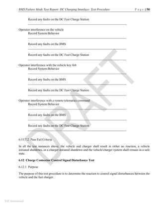 BMS Failure Mode Test Report: DC Charging Interface: Test Procedure P a g e | 50
SAE International
Record any faults on the DC Fast Charge Station
_______________________________________________________________
Operator interference on the vehicle
Record System Behavior
_______________________________________________________________
Record any faults on the BMS
_______________________________________________________________
Record any faults on the DC Fast Charge Station
_______________________________________________________________
Operator interference with the vehicle key fob
Record System Behavior
_______________________________________________________________
Record any faults on the BMS
_______________________________________________________________
Record any faults on the DC Fast Charge Station
_______________________________________________________________
Operator interference with a remote telematics command
Record System Behavior
_______________________________________________________________
Record any faults on the BMS
_______________________________________________________________
Record any faults on the DC Fast Charge Station
_______________________________________________________________
6.11.7.2 Pass Fail Criteria
In all the test instances above, the vehicle and charger shall result in either no reaction, a vehicle
initiated shutdown, or a charger initiated shutdown and the vehicle/charger system shall remain in a safe
state.
6.12 Charge Connector Control Signal Disturbance Test
6.12.1 Purpose
The purpose of this test procedure is to determine the reaction to control signal disturbances between the
vehicle and the fast charger.
 