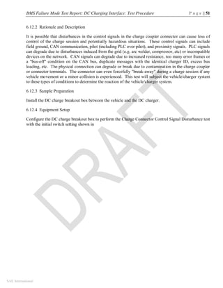 BMS Failure Mode Test Report: DC Charging Interface: Test Procedure P a g e | 51
SAE International
6.12.2 Rationale and Description
It is possible that disturbances in the control signals in the charge coupler connector can cause loss of
control of the charge session and potentially hazardous situations. These control signals can include
field ground, CAN communication, pilot (including PLC over pilot), and proximity signals. PLC signals
can degrade due to disturbances induced from the grid (e.g. arc welder, compressor, etc) or incompatible
devices on the network. CAN signals can degrade due to increased resistance, too many error frames or
a "bus-off" condition on the CAN bus, duplicate messages with the identical charger ID, excess bus
loading, etc. The physical connection can degrade or break due to contamination in the charge coupler
or connector terminals. The connector can even forcefully "break-away" during a charge session if any
vehicle movement or a minor collision is experienced. This test will subject the vehicle/charger system
to these types of conditions to determine the reaction of the vehicle/charger system.
6.12.3 Sample Preparation
Install the DC charge breakout box between the vehicle and the DC charger.
6.12.4 Equipment Setup
Configure the DC charge breakout box to perform the Charge Connector Control Signal Disturbance test
with the initial switch setting shown in
 