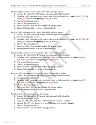 BMS Failure Mode Test Report: DC Charging Interface: Test Procedure P a g e | 54
SAE International
Introduce high resistance on the control pilot before a charge session
1. Connect the vehicle to the DC charge station through the breakout box
2. Introduce a high resistance on the control pilot in the breakout box by closing the S2_CP, S_R,
and S3_CP switches and opening the S1_CP switch.
3. Start a normal charge session.
4. Observe the system behavior
5. Record any faults from the BMS and the DC charge station.
6. Return the breakout box switches to the initial state.
Introduce high resistance on the control pilot during a charge session
1. Connect the vehicle to the DC charge station through the breakout box
2. Start a normal charge session.
3. Introduce a high resistance on the control pilot in the breakout box by closing the S2_CP, S_R,
and S3_CP switches and opening the S1_CP switch.
4. Observe the system behavior
5. Record any faults from the BMS and the DC charge station.
6. Return the breakout box switches to the initial state.
Introduce high resistance on the proximity signal before a charge session
1. Connect the vehicle to the DC charge station through the breakout box
2. Introduce a high resistance on the proximity signal in the breakout box by closing the S2_P,
S_R, and S3_P switches and opening the S1_P switch.
3. Start a normal charge session.
4. Observe the system behavior
5. Record any faults from the BMS and the DC charge station.
6. Return the breakout box switches to the initial state.
Introduce high resistance on the proximity signal during a charge session
1. Connect the vehicle to the DC charge station through the breakout box
2. Start a normal charge session.
3. Introduce a high resistance on the proximity signal in the breakout box by closing the S2_P,
S_R, and S3_P switches and opening the S1_P switch.
4. Observe the system behavior
5. Record any faults from the BMS and the DC charge station.
6. Return the breakout box switches to the initial state.
Introduce CAN error frames during a fast charge:
1. Connect the vehicle to the DC charge station through the breakout box
2. Start a normal charge session
3. Using the CAN tester, introduce CAN error frames at the rate of 1/sec
4. Increase the CAN error frames to a rate of 500/sec over a time of 5 minutes.
5. Observe the system behavior.
6. Record any faults from the BMS or charge station.
 