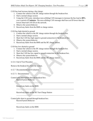 BMS Failure Mode Test Report: DC Charging Interface: Test Procedure P a g e | 55
SAE International
CAN bus load increase during a fast charge:
1. Connect the vehicle to the DC charge station through the breakout box
2. Start a normal charge session
3. Using the CAN tester, introduce non-colliding CAN messages to increase the bus load to 80%
over a period of 5 minutes. The non-colliding CAN message shall have an ID lower than the
lowest observed CAN ID on the network.
4. Observe the system behavior.
5. Record any faults from the BMS or charge station.
CAN bus high shorted to ground
1. Connect the vehicle to the DC charge station through the breakout box
2. Start a normal charge session.
3. Short the CAN bus high signal to ground connection in the breakout box.
4. Observe the system behavior
5. Record any faults from the BMS and the DC charge station.
CAN bus low shorted to ground
1. Connect the vehicle to the DC charge station through the breakout box
2. Start a normal charge session.
3. Short the CAN bus low signal to ground connection in the breakout box.
4. Observe the system behavior
5. Record any faults from the BMS and the DC charge station.
6.12.6 End of Test Procedure
Remove the breakout box from the system.
6.12.7 Documentation and Evaluation
6.12.7.1 Documentation
Control pilot interruption through breakout box:
Record System Behavior
_______________________________________________________________
Record any faults on the BMS
_______________________________________________________________
Record any faults on the DC Fast Charge Station
_______________________________________________________________
Control pilot short to ground through breakout box:
Record System Behavior
_______________________________________________________________
Record any faults on the BMS
_______________________________________________________________
 
