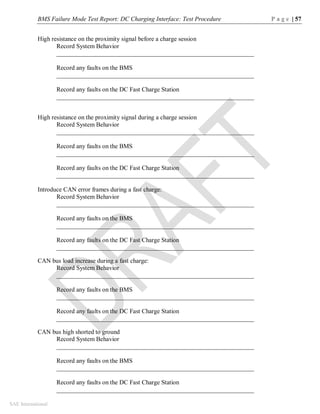 BMS Failure Mode Test Report: DC Charging Interface: Test Procedure P a g e | 57
SAE International
High resistance on the proximity signal before a charge session
Record System Behavior
_______________________________________________________________
Record any faults on the BMS
_______________________________________________________________
Record any faults on the DC Fast Charge Station
_______________________________________________________________
High resistance on the proximity signal during a charge session
Record System Behavior
_______________________________________________________________
Record any faults on the BMS
_______________________________________________________________
Record any faults on the DC Fast Charge Station
_______________________________________________________________
Introduce CAN error frames during a fast charge:
Record System Behavior
_______________________________________________________________
Record any faults on the BMS
_______________________________________________________________
Record any faults on the DC Fast Charge Station
_______________________________________________________________
CAN bus load increase during a fast charge:
Record System Behavior
_______________________________________________________________
Record any faults on the BMS
_______________________________________________________________
Record any faults on the DC Fast Charge Station
_______________________________________________________________
CAN bus high shorted to ground
Record System Behavior
_______________________________________________________________
Record any faults on the BMS
_______________________________________________________________
Record any faults on the DC Fast Charge Station
_______________________________________________________________
 