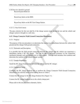BMS Failure Mode Test Report: DC Charging Interface: Test Procedure P a g e | 58
SAE International
CAN bus low shorted to ground
Record System Behavior
_______________________________________________________________
Record any faults on the BMS
_______________________________________________________________
Record any faults on the DC Fast Charge Station
_______________________________________________________________
6.12.7.2 Pass Fail Criteria
The pass criterion for this test shall be if the charge session stops during the test and the vehicle and
charger system is brought to a safe state.
6.13 Charge Connector Field Ground Connection Disturbance
6.13.1 Purpose
The purpose of this test procedure is to determine the reaction to a disturbance between the vehicle field
ground and the charger field ground connection.
6.13.2 Rationale and Description
It is possible that the field ground connection between the charger and the vehicle can experience a
disturbance during a DC fast charge. This can be due to increased resistance on the connection,
mechanical damage such as a broken wire or worn contact. This test shall introduce this condition and
determine the reaction of the vehicle/charger system.
6.13.3 Sample Preparation
Install the DC charge breakout box between the vehicle and the DC charger.
6.13.4 Equipment Setup
Configure the DC charge breakout box to perform the Charge Connector Field Ground Connection
Disturbance test with the initial switch setting shown in Table 6.
Connect the DC charger to the DC charge breakout box (Figure 11).
Connect the DC charge breakout box to the vehicle charge port.
Please refer to the test procedure schematic, below.
 