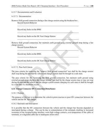 BMS Failure Mode Test Report: DC Charging Interface: Test Procedure P a g e | 60
SAE International
6.13.7 Documentation and Evaluation
6.13.7.1 Documentation
Remove field ground connection during a fast charge session using the breakout box:
Record System Behavior
_______________________________________________________________
Record any faults on the BMS
_______________________________________________________________
Record any faults on the DC Fast Charge Station
_______________________________________________________________
Remove field ground connection, but maintain earth ground using external ground strap during a fast
charge session:
Record System Behavior
_______________________________________________________________
Record any faults on the BMS
_______________________________________________________________
Record any faults on the DC Fast Charge Station
_______________________________________________________________
6.13.7.2 Pass Fail Criteria
The pass criteria for removing the "remove field ground connection" test shall be the charge session
shall stop during the test and the vehicle and charger system shall be brought to a safe state.
The pass criteria for the "removing the field ground connection, but maintain earth ground using
external ground straps during a fast charge session" test shall be the charge session may or may not stop
during the test and the vehicle and the charger system remain charging in a safe state or shall be brought
to a safe state if a shutdown occurs.
6.14 Charge Connector HV Connection Disturbance
6.14.1 Purpose
The purpose of this test is to determine the vehicle/system reaction to poor HV connection between the
vehicle and the DC fast charger.
6.14.2 Rationale and Description
It is possible that the HV connection between the vehicle and the charger has become degraded or
interrupted during a charge. This can be due to contamination of the terminals resulting in increased
resistance of the receptacle/plug interface, worn high voltage contacts, over-temperature of the cable or
terminals, or a degraded cable due to inadequate strain relief.
 