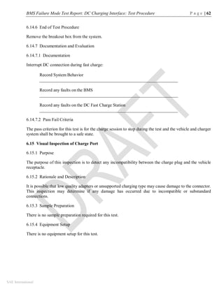BMS Failure Mode Test Report: DC Charging Interface: Test Procedure P a g e | 62
SAE International
6.14.6 End of Test Procedure
Remove the breakout box from the system.
6.14.7 Documentation and Evaluation
6.14.7.1 Documentation
Interrupt DC connection during fast charge:
Record System Behavior
_______________________________________________________________
Record any faults on the BMS
_______________________________________________________________
Record any faults on the DC Fast Charge Station
_______________________________________________________________
6.14.7.2 Pass Fail Criteria
The pass criterion for this test is for the charge session to stop during the test and the vehicle and charger
system shall be brought to a safe state.
6.15 Visual Inspection of Charge Port
6.15.1 Purpose
The purpose of this inspection is to detect any incompatibility between the charge plug and the vehicle
receptacle.
6.15.2 Rationale and Description
It is possible that low quality adapters or unsupported charging type may cause damage to the connector.
This inspection may determine if any damage has occurred due to incompatible or substandard
connections.
6.15.3 Sample Preparation
There is no sample preparation required for this test.
6.15.4 Equipment Setup
There is no equipment setup for this test.
 