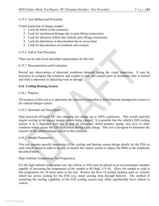 BMS Failure Mode Test Report: DC Charging Interface: Test Procedure P a g e | 63
SAE International
6.15.5 Test Method and Procedure
Visual inspection of charge coupler:
1. Look for debris in the connector
2. Look for mechanical damage due to poor fitting connections
3. Look for abrasions which may indicate poor fitting connections
4. Look for distortions or discoloration due to excess heat
5. Look for discoloration on terminals and contacts
6.15.6 End of Test Procedure
There are no end of test procedure requirements for this test.
6.15.7 Documentation and Evaluation
Record any observations of abnormal conditions detected during the visual inspection. It may be
necessary to compare the connector and coupler to new and unused parts to determine what is normal
and what is abnormal or indicating wear or damage.
6.16 Cooling Heating System
6.16.1 Purpose
The purpose of this test is to determine the reaction of degraded or failed thermal management system in
the vehicle/charger system.
6.16.2 Rationale and Description
High powered off-board DC fast charging can charge up to 200A continuous. This would typically
require cooling in the energy storage system being charged. It is possible that the vehicle's ESS cooling
system is in a degraded state due to loss of refrigerant, failed actuator (pump, fan, etc), or other
condition which causes the ESS to overheat during a fast charge. This test is designed to determine the
reaction of the vehicle/charger system to this condition.
6.16.3 Sample Preparation
This test requires specific knowledge of the cooling and heating system design details for the ESS on
each vehicle tested in order to be able to modify the vehicle system to subject the BMS to the conditions
described below.
High Ambient Temperature Test Preparation:
For the high ambient temperature test, the vehicle or ESS must be placed in an environmental chamber
capable of increasing the temperature of the sample to 40 DegC (+5/-0). Allow the sample to soak at
this temperature for 24 hours prior to the test. Restrict the flow of coolant medium used on vehicles
which use active cooling for the ESS (e.g. water cooling loop through battery). The method of
restricting the cooling capability of the ESS cooling system may differ significantly from vehicle to
vehicle.
 