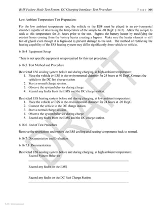 BMS Failure Mode Test Report: DC Charging Interface: Test Procedure P a g e | 64
SAE International
Low Ambient Temperature Test Preparation:
For the low ambient temperature test, the vehicle or the ESS must be placed in an environmental
chamber capable of decreasing the temperature of the sample to -20 DegC (+0/-5). Allow the sample to
soak at this temperature for 24 hours prior to the test. Bypass the battery heater by modifying the
coolant hoses coming from the battery heater creating a bypass. Make sure the heater element is still
full of glycol even though it is bypassed to prevent damage to the unit. The method of restricting the
heating capability of the ESS heating system may differ significantly from vehicle to vehicle.
6.16.4 Equipment Setup
There is not specific equipment setup required for this test procedure.
6.16.5 Test Method and Procedure
Restricted ESS cooling system before and during charging, at high ambient temperature:
1. Place the vehicle or ESS in the environmental chamber for 24 hours at 40 DegC.Connect the
vehicle to the DC fast charge station
2. Start a normal charge session.
3. Observe the system behavior during charge
4. Record any faults from the BMS and the DC charge station.
Restricted ESS heating system before and during charging, at low ambient temperature:
1. Place the vehicle or ESS in the environmental chamber for 24 hours at -20 DegC.
2. Connect the vehicle to the DC charge station
3. Start a normal charge session.
4. Observe the system behavior during charge
5. Record any faults from the BMS and the DC charge station.
6.16.6 End of Test Procedure
Remove the restrictions and restore the ESS cooling and heating components back to normal.
6.16.7 Documentation and Evaluation
6.16.7.1 Documentation
Restricted ESS cooling system before and during charging, at high ambient temperature:
Record System Behavior
_______________________________________________________________
Record any faults on the BMS
_______________________________________________________________
Record any faults on the DC Fast Charge Station
_______________________________________________________________
 