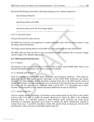 BMS Failure Mode Test Report: DC Charging Interface: Test Procedure P a g e | 65
SAE International
Restricted ESS heating system before and during charging, at low ambient temperature:
Record System Behavior
_______________________________________________________________
Record any faults on the BMS
_______________________________________________________________
Record any faults on the DC Fast Charge Station
_______________________________________________________________
6.16.7.2 Pass Fail Criteria
The pass fail criteria for these tests are:
The BMS may record an over-temperature or under-temperature fault, limit the charge current, or stop
the charge session prematurely.
The charge current limiting behavior of the BMS may vary significantly for each vehicle's ESS.
The BMS shall not allow the ESS to enter into thermal runaway conditions due to excessive charge
current at high or low ambient temperatures.
6.17 BMS Internal Fault Detection
6.17.1 Purpose
The purpose of this test is to determine if a BMS is able to detect internal BMS faults which, if not
detected and handled adequately, may lead to a hazardous condition.
6.17.2 Rationale and Description
There are a number of internal BMS faults which may cause hazardous conditions. These faults are
application specific and require specific knowledge of each OEM BMS architecture and design.
Therefore, the following tests shall be described in general terms due to the OEM specific nature of
internal BMS designs. The test methods shown are at minimum to be performed and only show a small
set of tests that are expected to be completed within a given ESS. It is anticipated that in future
revisions of this procedure (or in a separate document) additional test steps are identified.
6.17.3 Sample Preparation
This test requires specific knowledge of the battery system design details for the ESS on each vehicle
tested in order to be able to modify the internal subsystems to subject the BMS to the conditions
described below. It is therefore required to obtain detailed wiring schematic and wiring layout
information to determine appropriate access points to implant the signal modifications required to
conduct these tests. It would be desirable to obtain ESS specific break out harnesses from the ESS
manufacturer to allow safe access to the BMS signals under test.
 