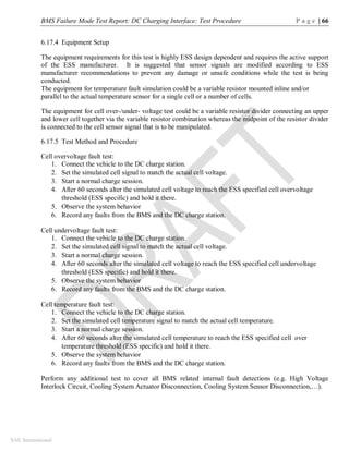 BMS Failure Mode Test Report: DC Charging Interface: Test Procedure P a g e | 66
SAE International
6.17.4 Equipment Setup
The equipment requirements for this test is highly ESS design dependent and requires the active support
of the ESS manufacturer. It is suggested that sensor signals are modified according to ESS
manufacturer recommendations to prevent any damage or unsafe conditions while the test is being
conducted.
The equipment for temperature fault simulation could be a variable resistor mounted inline and/or
parallel to the actual temperature sensor for a single cell or a number of cells.
The equipment for cell over-/under- voltage test could be a variable resistor divider connecting an upper
and lower cell together via the variable resistor combination whereas the midpoint of the resistor divider
is connected to the cell sensor signal that is to be manipulated.
6.17.5 Test Method and Procedure
Cell overvoltage fault test:
1. Connect the vehicle to the DC charge station.
2. Set the simulated cell signal to match the actual cell voltage.
3. Start a normal charge session.
4. After 60 seconds alter the simulated cell voltage to reach the ESS specified cell overvoltage
threshold (ESS specific) and hold it there.
5. Observe the system behavior
6. Record any faults from the BMS and the DC charge station.
Cell undervoltage fault test:
1. Connect the vehicle to the DC charge station.
2. Set the simulated cell signal to match the actual cell voltage.
3. Start a normal charge session.
4. After 60 seconds alter the simulated cell voltage to reach the ESS specified cell undervoltage
threshold (ESS specific) and hold it there.
5. Observe the system behavior
6. Record any faults from the BMS and the DC charge station.
Cell temperature fault test:
1. Connect the vehicle to the DC charge station.
2. Set the simulated cell temperature signal to match the actual cell temperature.
3. Start a normal charge session.
4. After 60 seconds alter the simulated cell temperature to reach the ESS specified cell over
temperature threshold (ESS specific) and hold it there.
5. Observe the system behavior
6. Record any faults from the BMS and the DC charge station.
Perform any additional test to cover all BMS related internal fault detections (e.g. High Voltage
Interlock Circuit, Cooling System Actuator Disconnection, Cooling System Sensor Disconnection,…).
 