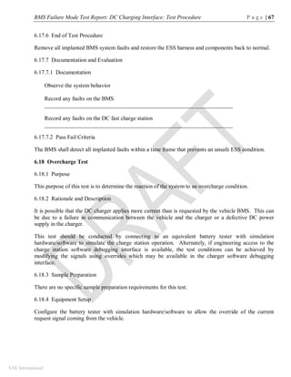 BMS Failure Mode Test Report: DC Charging Interface: Test Procedure P a g e | 67
SAE International
6.17.6 End of Test Procedure
Remove all implanted BMS system faults and restore the ESS harness and components back to normal.
6.17.7 Documentation and Evaluation
6.17.7.1 Documentation
Observe the system behavior
Record any faults on the BMS
__________________________________________________________________
Record any faults on the DC fast charge station
__________________________________________________________________
6.17.7.2 Pass Fail Criteria
The BMS shall detect all implanted faults within a time frame that prevents an unsafe ESS condition.
6.18 Overcharge Test
6.18.1 Purpose
This purpose of this test is to determine the reaction of the system to an overcharge condition.
6.18.2 Rationale and Description
It is possible that the DC charger applies more current than is requested by the vehicle BMS. This can
be due to a failure in communication between the vehicle and the charger or a defective DC power
supply in the charger.
This test should be conducted by connecting to an equivalent battery tester with simulation
hardware/software to simulate the charge station operation. Alternately, if engineering access to the
charge station software debugging interface is available, the test conditions can be achieved by
modifying the signals using overrides which may be available in the charger software debugging
interface.
6.18.3 Sample Preparation
There are no specific sample preparation requirements for this test.
6.18.4 Equipment Setup
Configure the battery tester with simulation hardware/software to allow the override of the current
request signal coming from the vehicle.
 