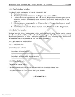 BMS Failure Mode Test Report: DC Charging Interface: Test Procedure P a g e | 68
SAE International
6.18.5 Test Method and Procedure
Override of current request using DC charger control overrides.
1 Start a charge session.
2 Wait for approximately 1 minute for the charge to initialize and stabilize.
3 Continue to charge to approximately 90% SOC and the charge current requested by the vehicle
is observed to reduce at least 10% from the maximum charge current observed during the start
of the test.
4 Substitute a current request signal to the DC charger that is 10% higher than the current actually
requested by the vehicle.
5 Observe the system behavior. Record any faults on the BMS and the DC fast charge station.
6.18.6 End of Test Procedure
Store the vehicle in an open space area and monitor any heat generation (using thermal imaging camera)
for a duration of at least 72 hours. Then reduce the battery charge to 50% SOC and continue monitoring
the thermal signature for 48 hours. Perform a battery system check according to the manufacturer
recommended practice to ensure that no long term failure are present.
6.18.7 Documentation and Evaluation
6.18.7.1 Documentation
Observe the system behavior
Record any faults on the BMS
__________________________________________________________________
Record any faults on the DC fast charge station
__________________________________________________________________
6.18.7.2 Pass Fail Criteria
The pass criteria are as follows:
The system shall stop or abort the charge session and bring the system to a safe state.
The system shall also set a fault code to identify the problem.
END OF DOCUMENT
 
