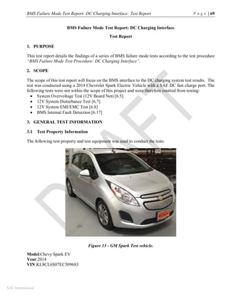 BMS Failure Mode Test Report: DC Charging Interface: Test Report P a g e | 69
SAE International
BMS Failure Mode Test Report: DC Charging Interface
Test Report
1. PURPOSE
This test report details the findings of a series of BMS failure mode tests according to the test procedure
“BMS Failure Mode Test Procedure: DC Charging Interface”.
2. SCOPE
The scope of this test report will focus on the BMS interface to the DC charging system test results. The
test was conducted using a 2014 Chevrolet Spark Electric Vehicle with a SAE DC fast charge port. The
following tests were not within the scope of this project and were therefore omitted from testing:
 System Overvoltage Test (12V Board Net) [6.5]
 12V System Disturbance Test [6.7]
 12V System EMI/EMC Test [6.8]
 BMS Internal Fault Detection [6.17]
3. GENERAL TEST INFORMATION
3.1 Test Property Information
The following test property and test equipment was used to conduct the tests.
Figure 13 - GM Spark Test vehicle.
Model:Chevy Spark EV
Year:2014
VIN:KL8CL6S07EC509683
 