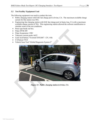BMS Failure Mode Test Report: DC Charging Interface: Test Report P a g e | 70
SAE International
3.2 Test Facility/ Equipment Used
The following equipment was used to conduct the tests.
 Public charging station with SAE fast charge port in Irvine, CA. The maximum available charge
current for this station was 50A.
 Engineering fast charging station with SAE fast charge port in Santa Ana, CA with a maximum
available charge current of 70A. This engineering station allowed the software modification to
simulate some of the test conditions.
 Proto type break out box.
 Fluke DVM 289
 Fluke Scopemeter 199C
 Tektronix current probe A622
 Lead Acid battery “Everstart ES5LBS”: 12V, 4Ah
 CANalyzer V8.0
 Vehicle Scan Tool “Global Diagnostic System 2”
Figure 14 - Public charging station in Irvine, CA.
 