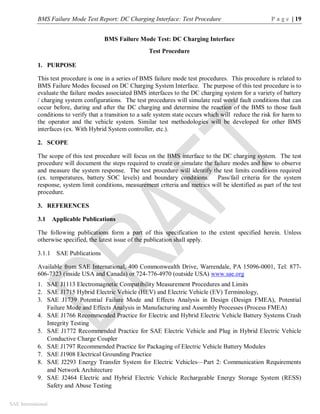 BMS Failure Mode Test Report: DC Charging Interface: Test Procedure P a g e | 19
SAE International
BMS Failure Mode Test: DC Charging Interface
Test Procedure
1. PURPOSE
This test procedure is one in a series of BMS failure mode test procedures. This procedure is related to
BMS Failure Modes focused on DC Charging System Interface. The purpose of this test procedure is to
evaluate the failure modes associated BMS interfaces to the DC charging system for a variety of battery
/ charging system configurations. The test procedures will simulate real world fault conditions that can
occur before, during and after the DC charging and determine the reaction of the BMS to those fault
conditions to verify that a transition to a safe system state occurs which will reduce the risk for harm to
the operator and the vehicle system. Similar test methodologies will be developed for other BMS
interfaces (ex. With Hybrid System controller, etc.).
2. SCOPE
The scope of this test procedure will focus on the BMS interface to the DC charging system. The test
procedure will document the steps required to create or simulate the failure modes and how to observe
and measure the system response. The test procedure will identify the test limits conditions required
(ex. temperatures, battery SOC levels) and boundary conditions. Pass/fail criteria for the system
response, system limit conditions, measurement criteria and metrics will be identified as part of the test
procedure.
3. REFERENCES
3.1 Applicable Publications
The following publications form a part of this specification to the extent specified herein. Unless
otherwise specified, the latest issue of the publication shall apply.
3.1.1 SAE Publications
Available from SAE International, 400 Commonwealth Drive, Warrendale, PA 15096-0001, Tel: 877-
606-7323 (inside USA and Canada) or 724-776-4970 (outside USA) www.sae.org
1. SAE J1113 Electromagnetic Compatibility Measurement Procedures and Limits
2. SAE J1715 Hybrid Electric Vehicle (HEV) and Electric Vehicle (EV) Terminology,
3. SAE J1739 Potential Failure Mode and Effects Analysis in Design (Design FMEA), Potential
Failure Mode and Effects Analysis in Manufacturing and Assembly Processes (Process FMEA)
4. SAE J1766 Recommended Practice for Electric and Hybrid Electric Vehicle Battery Systems Crash
Integrity Testing
5. SAE J1772 Recommended Practice for SAE Electric Vehicle and Plug in Hybrid Electric Vehicle
Conductive Charge Coupler
6. SAE J1797 Recommended Practice for Packaging of Electric Vehicle Battery Modules
7. SAE J1908 Electrical Grounding Practice
8. SAE J2293 Energy Transfer System for Electric Vehicles—Part 2: Communication Requirements
and Network Architecture
9. SAE J2464 Electric and Hybrid Electric Vehicle Rechargeable Energy Storage System (RESS)
Safety and Abuse Testing
 