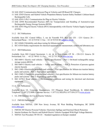 BMS Failure Mode Test Report: DC Charging Interface: Test Procedure P a g e | 20
SAE International
10. SAE J2847 Communication Between Plug-in Vehicles and Off-Board DC Chargers
11. SAE J2929 Electric and Hybrid Vehicle Propulsion Battery System Safety Standard -Lithium-based
Rechargeable Cells
12. SAE J2931/3 PLC Communication for Plug-in Electric Vehicles
13. SAE J2950 Recommended Practices (RP) for Transportation and Handling of Automotive-type
Rechargeable Energy Storage Systems (RESS).
14. SAE J2953 Plug-In Electric Vehicle (PEV) Interoperability with Electric Vehicle Supply Equipment
(EVSE).
3.1.2 IEC Publications
Available from IEC Central Office; 3, rue de Varembé P.O. Box 131 CH - 1211 Geneva 20 -
Switzerland Phone : +41 22 919 02 11 Fax : +41 22 919 03 00 webstore.iec.ch
1. IEC 62660-2 Reliability and abuse testing for lithium-ion cells
2. IEC 61010 Safety requirements for electrical equipment for measurement, control and laboratory use
3.1.3 ISO Publications
Available from ISO Central Secretariat; 1, ch. de la Voie-Creuse CP 56 - CH-1211 Geneva 20
Switzerland; Tel. : +41 22 749 01 11; Fax : +41 22 733 34 30 www.iso.org
1. ISO 6469-1 Electric road vehicles – Safety specifications – Part 1: On-board rechargeable energy
storage system (RESS)
2. ISO 6469-3 Electric road vehicles — Safety specifications — Part 3: Protection of persons against
electric hazards
3. ISO 12405-1Electrically propelled road vehicles – Test specification for lithium-ion traction battery
packs and systems – Part 1: High-power applications
4. ISO 12405-2 Electrically propelled road vehicles – Test specification for lithium-ion traction battery
packs and systems – Part 2: High-energy applications
5. ISO 16750-2 Road vehicles — Environmental conditions and testing for electrical and electronic
equipment
3.1.4 UL Publications
Available from UL Corporate Headquarters; 333 Pfingsten Road Northbrook, IL 60062-2096.
Telephone: +1.847.272.8800. Customer Service: +1.877.UL.HELPS (1.877.854.3577) www.ul.com
1. UL 2580 Batteries for Use in Electric Vehicles
3.1.5 FMVSS Publications
Available from NHTSA; 1200 New Jersey Avenue, SE West Building Washington, DC 20590
www.nhtsa.gov
1. FMVSS 305 Electric Powered Vehicles: Electrolyte Spillage and Electrical Shock Protection
2. Interim Guidance for Electric and Hybrid-Electric Vehicles Equipped With High Voltage Batteries
3. NHTSA Test Procedure TP-581-01 – Standard regulation on bumper standard
 