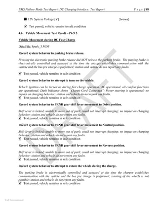 BMS Failure Mode Test Report: DC Charging Interface: Test Report P a g e | 88
SAE International
12V System Voltage [V] {brown}
 Test passed, vehicle remains in safe condition
4.6 Vehicle Movement Test Result – P6.9.5
Vehicle Movement during DC Fast Charge
Data File: Spark_3.MDF
Record system behavior to parking brake release.
Pressing the electronic parking brake release did NOT release the parking brake. The parking brake is
electronically controlled and actuated at the time the charger establishes communication with the
vehicle and the bus pre charge is performed; station and vehicle do not report any faults.
 Test passed, vehicle remains in safe condition
Record system behavior to attempt to turn on the vehicle.
Vehicle ignition can be turned on during fast charge operation, AC operational, all comfort functions
are operational; Dash Indicator shows “Charge Cord Connected”; Power steering is operational; no
impact on charging behavior; station and vehicle do not report any faults.
 Test passed, vehicle remains in safe condition
Record system behavior to PRND gear shift lever movement to Drive position.
Shift lever is locked; unable to move out of park; could not interrupt charging; no impact on charging
behavior; station and vehicle do not report any faults.
 Test passed, vehicle remains in safe condition
Record system behavior to PRND gear shift lever movement to Neutral position.
Shift lever is locked; unable to move out of park; could not interrupt charging; no impact on charging
behavior; station and vehicle do not report any faults.
 Test passed, vehicle remains in safe condition
Record system behavior to PRND gear shift lever movement to Reverse position.
Shift lever is locked; unable to move out of park; could not interrupt charging; no impact on charging
behavior; station and vehicle do not report any faults.
 Test passed, vehicle remains in safe condition
Record system behavior to attempt to rotate the wheels during the charge.
The parking brake is electronically controlled and actuated at the time the charger establishes
communication with the vehicle and the bus pre charge is performed; rotating of the wheels is not
possible; station and vehicle do not report any faults.
 Test passed, vehicle remains in safe condition
11
 