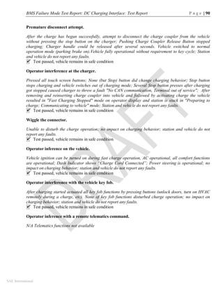 BMS Failure Mode Test Report: DC Charging Interface: Test Report P a g e | 90
SAE International
Premature disconnect attempt.
After the charge has begun successfully, attempt to disconnect the charge coupler from the vehicle
without pressing the stop button on the charger; Pushing Charge Coupler Release Button stopped
charging; Charger handle could be released after several seconds. Vehicle switched to normal
operation mode (parking brake on).Vehicle fully operational without requirement to key cycle; Station
and vehicle do not report any faults.
 Test passed, vehicle remains in safe condition
Operator interference at the charger.
Pressed all touch screen buttons; None (but Stop) button did change charging behavior; Stop button
stops charging and vehicle switches out of charging mode; Several Stop button presses after charging
got stopped caused charger to throw a fault "No CAN communication, Terminal out of service"; After
removing and reinserting charge coupler into vehicle and followed by activating charge the vehicle
resulted in "Fast Charging Stopped" mode on operator display and station is stuck in "Preparing to
charge; Communicating to vehicle" mode; Station and vehicle do not report any faults.
 Test passed, vehicle remains in safe condition
Wiggle the connector.
Unable to disturb the charge operation; no impact on charging behavior; station and vehicle do not
report any faults.
 Test passed, vehicle remains in safe condition
Operator inference on the vehicle.
Vehicle ignition can be turned on during fast charge operation, AC operational, all comfort functions
are operational; Dash Indicator shows “Charge Cord Connected”; Power steering is operational; no
impact on charging behavior; station and vehicle do not report any faults.
 Test passed, vehicle remains in safe condition
Operator interference with the vehicle key fob.
After charging started actuated all key fob functions by pressing buttons (unlock doors, turn on HVAC
remotely during a charge, etc). None of key fob functions disturbed charge operation; no impact on
charging behavior; station and vehicle do not report any faults.
 Test passed, vehicle remains in safe condition
Operator inference with a remote telematics command.
N/A Telematics functions not available
 