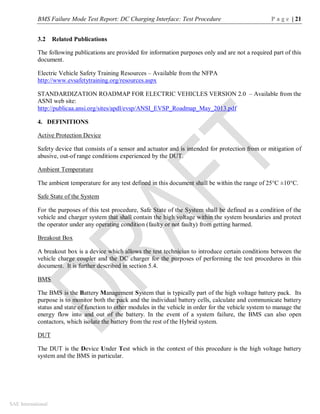 BMS Failure Mode Test Report: DC Charging Interface: Test Procedure P a g e | 21
SAE International
3.2 Related Publications
The following publications are provided for information purposes only and are not a required part of this
document.
Electric Vehicle Safety Training Resources – Available from the NFPA
http://www.evsafetytraining.org/resources.aspx
STANDARDIZATION ROADMAP FOR ELECTRIC VEHICLES VERSION 2.0 – Available from the
ASNI web site:
http://publicaa.ansi.org/sites/apdl/evsp/ANSI_EVSP_Roadmap_May_2013.pdf
4. DEFINITIONS
Active Protection Device
Safety device that consists of a sensor and actuator and is intended for protection from or mitigation of
abusive, out-of range conditions experienced by the DUT.
Ambient Temperature
The ambient temperature for any test defined in this document shall be within the range of 25°C ±10°C.
Safe State of the System
For the purposes of this test procedure, Safe State of the System shall be defined as a condition of the
vehicle and charger system that shall contain the high voltage within the system boundaries and protect
the operator under any operating condition (faulty or not faulty) from getting harmed.
Breakout Box
A breakout box is a device which allows the test technician to introduce certain conditions between the
vehicle charge coupler and the DC charger for the purposes of performing the test procedures in this
document. It is further described in section 5.4.
BMS
The BMS is the Battery Management System that is typically part of the high voltage battery pack. Its
purpose is to monitor both the pack and the individual battery cells, calculate and communicate battery
status and state of function to other modules in the vehicle in order for the vehicle system to manage the
energy flow into and out of the battery. In the event of a system failure, the BMS can also open
contactors, which isolate the battery from the rest of the Hybrid system.
DUT
The DUT is the Device Under Test which in the context of this procedure is the high voltage battery
system and the BMS in particular.
 